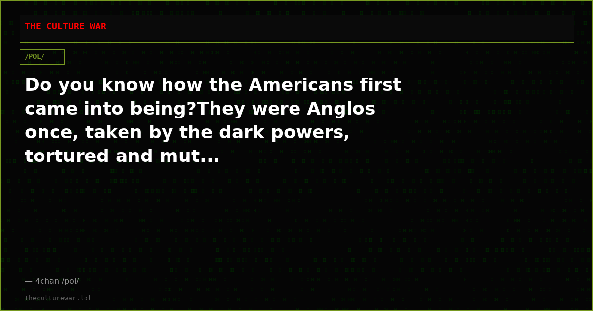 Do you know how the Americans first came into being?They were Anglos once, taken by the dark powers, tortured and mut...