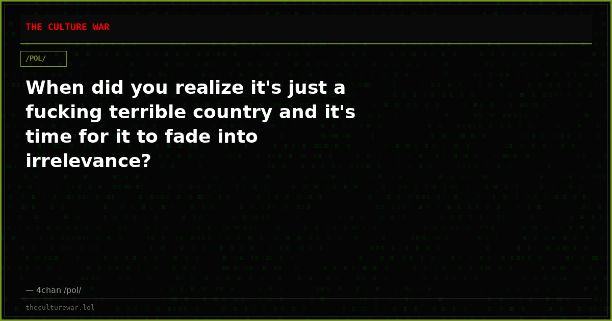 When did you realize it's just a fucking terrible country and it's time for it to fade into irrelevance?