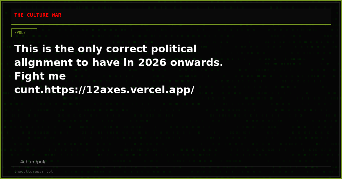 This is the only correct political alignment to have in 2026 onwards. Fight me cunt.https://12axes.vercel.app/