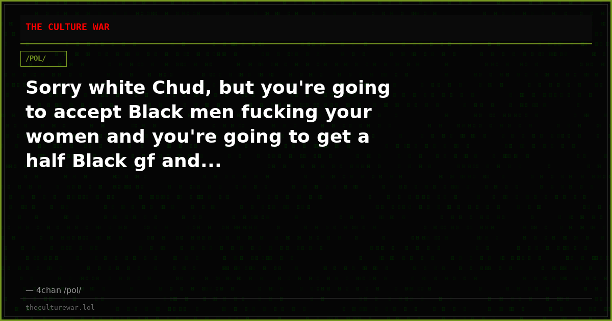 Sorry white Chud, but you're going to accept Black men fucking your women and you're going to get a half Black gf and...
