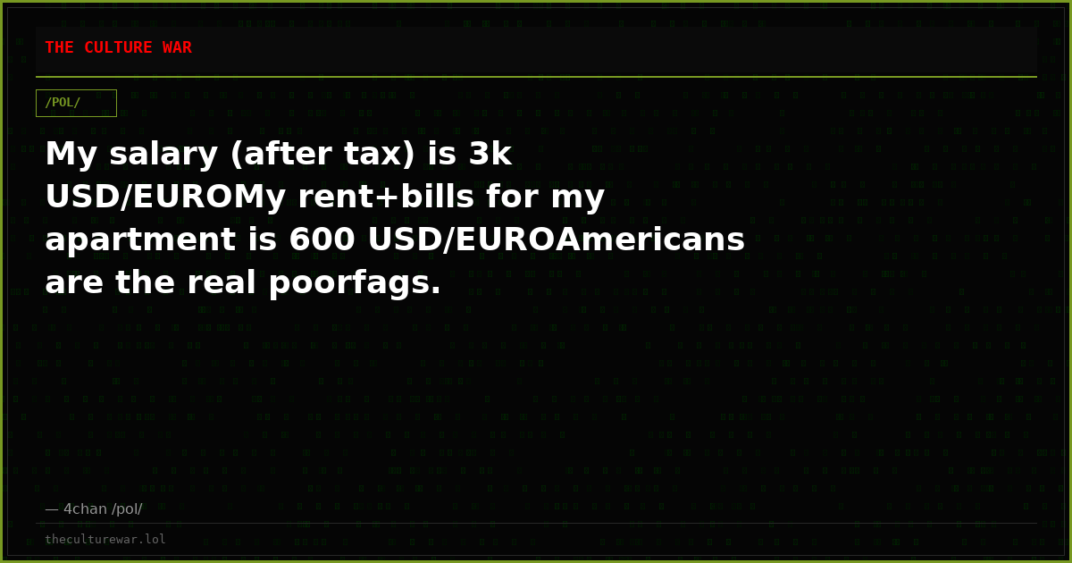 My salary (after tax) is 3k USD/EUROMy rent+bills for my apartment is 600 USD/EUROAmericans are the real poorfags.