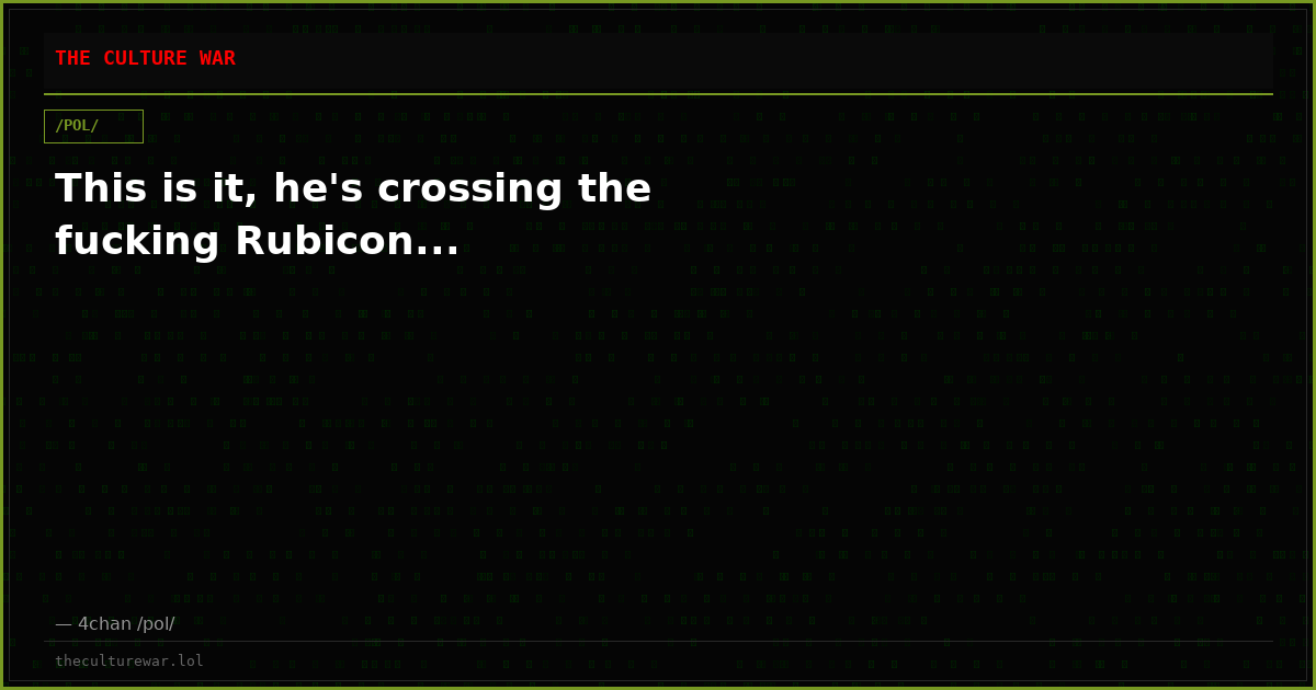 This is it, he's crossing the fucking Rubicon...
