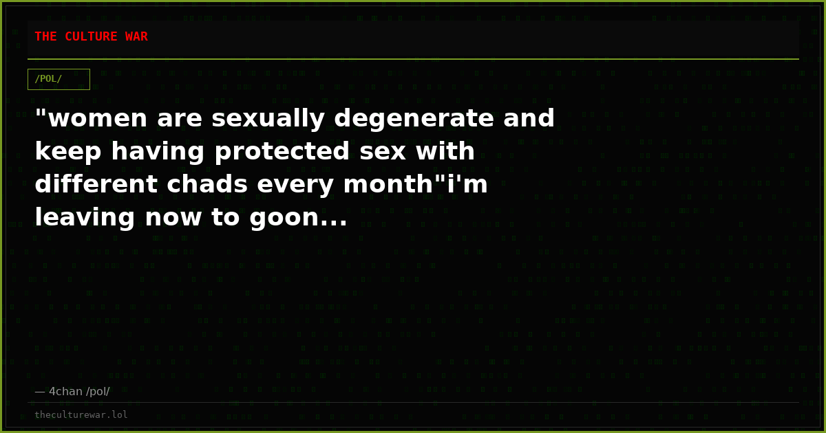 "women are sexually degenerate and keep having protected sex with different chads every month"i'm leaving now to goon...
