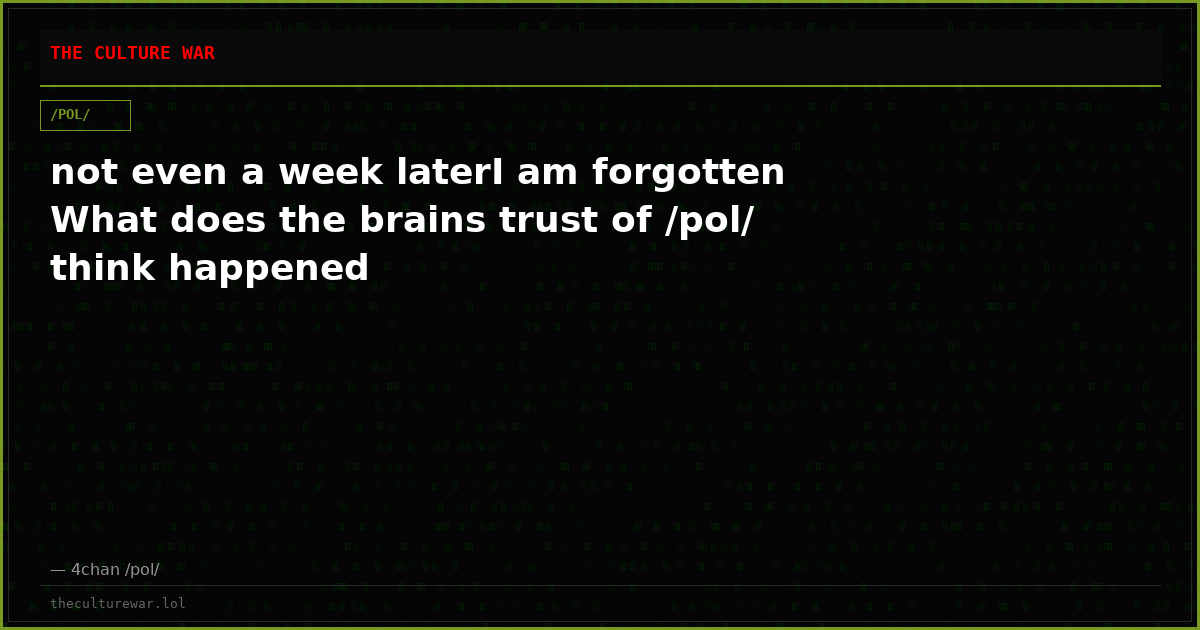 not even a week laterI am forgotten What does the brains trust of /pol/ think happened