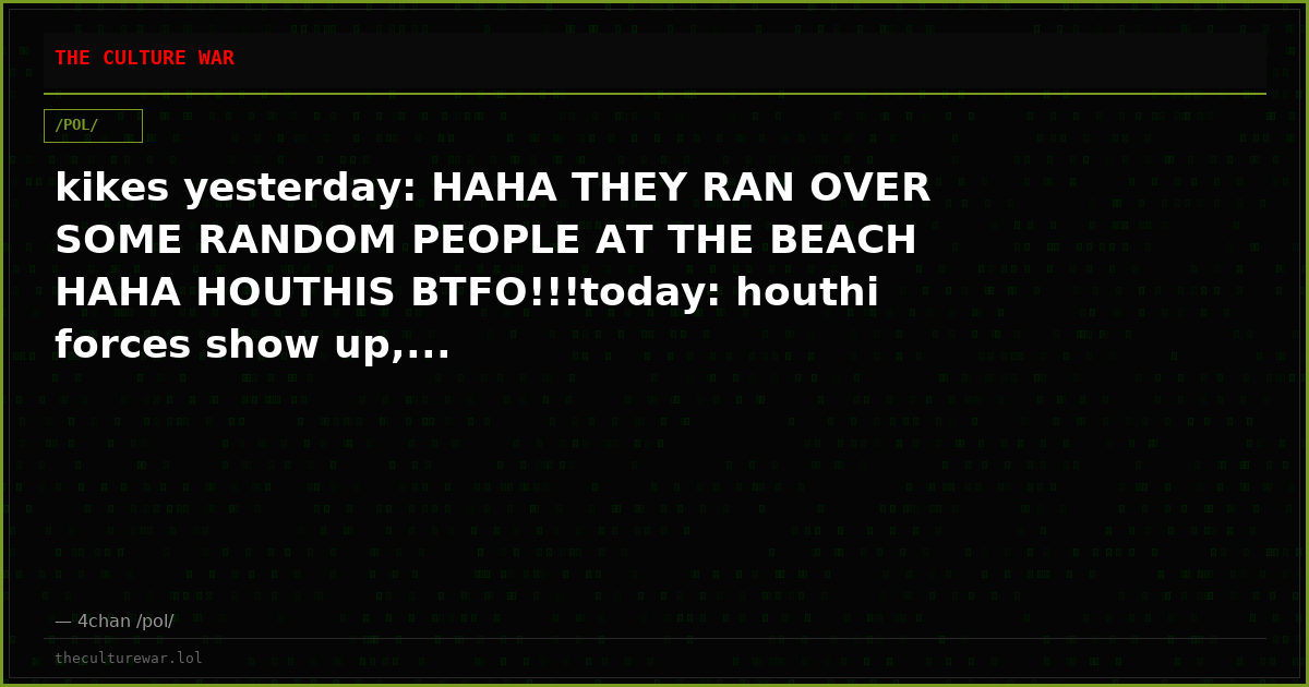 kikes yesterday: HAHA THEY RAN OVER SOME RANDOM PEOPLE AT THE BEACH HAHA HOUTHIS BTFO!!!today: houthi forces show up,...