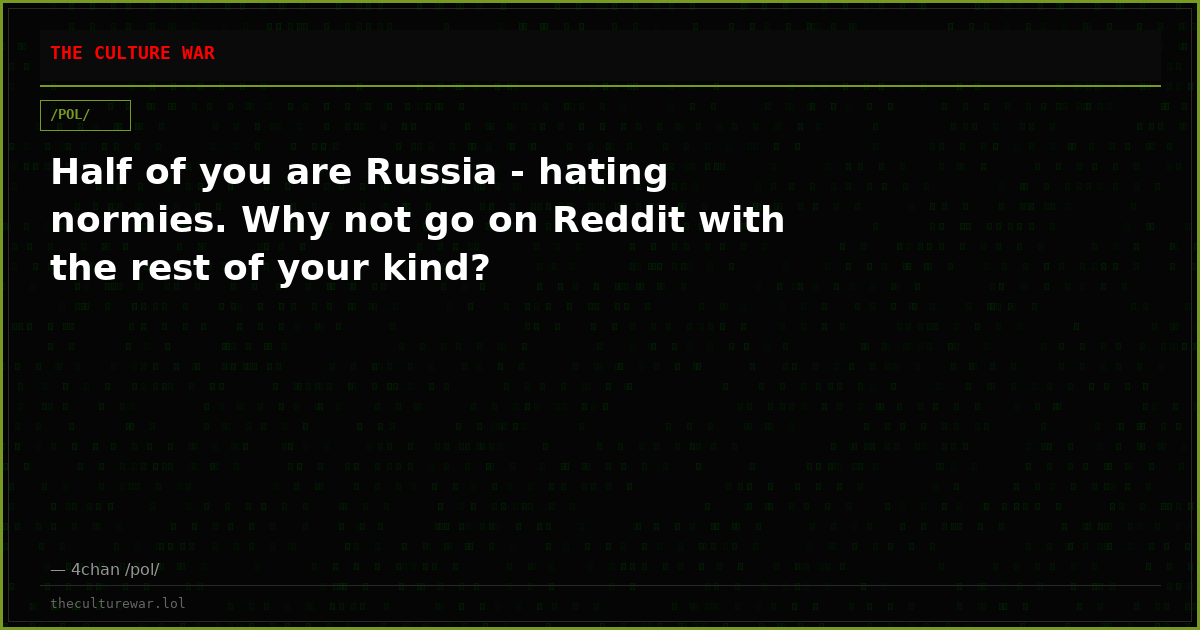 Half of you are Russia - hating normies. Why not go on Reddit with the rest of your kind?