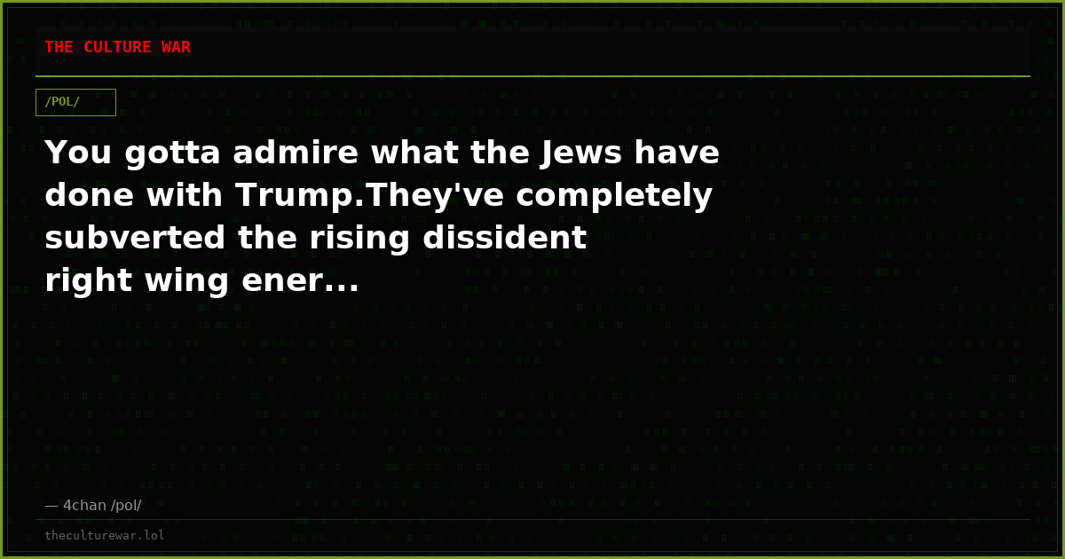 You gotta admire what the Jews have done with Trump.They've completely subverted the rising dissident right wing ener...