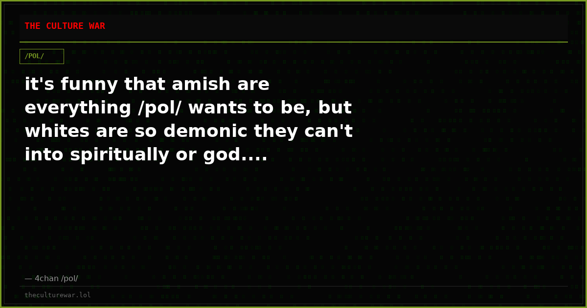 it's funny that amish are everything /pol/ wants to be, but whites are so demonic they can't into spiritually or god....