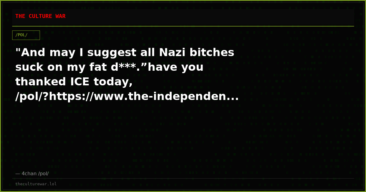 "And may I suggest all Nazi bitches suck on my fat d***.”have you thanked ICE today, /pol/?https://www.the-independen...