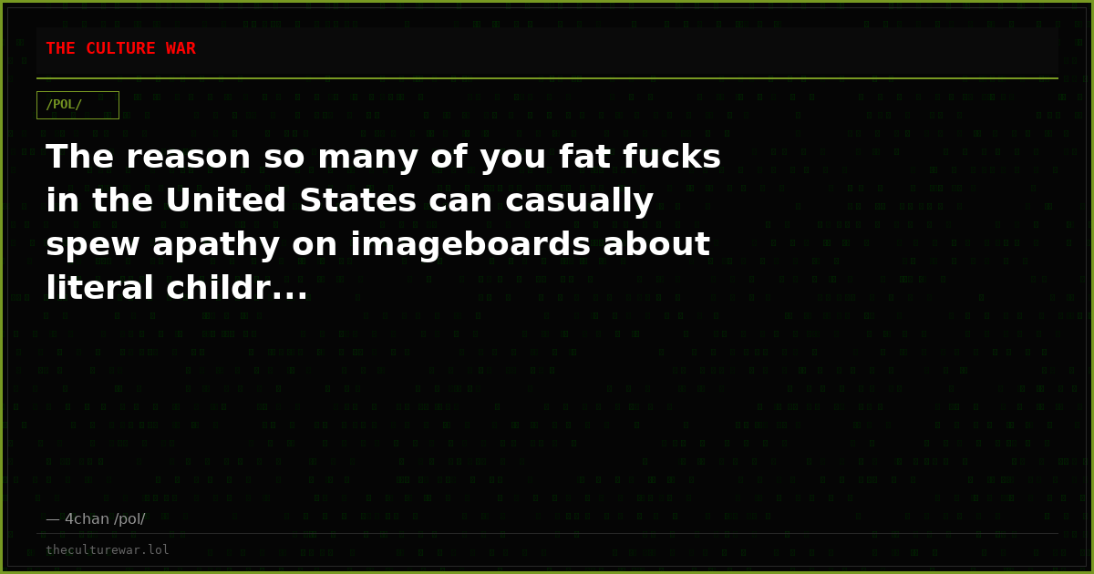 The reason so many of you fat fucks in the United States can casually spew apathy on imageboards about literal childr...