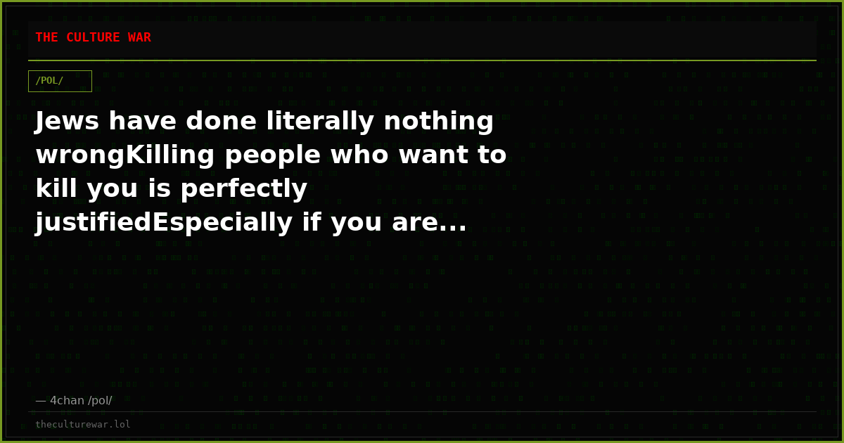 Jews have done literally nothing wrongKilling people who want to kill you is perfectly justifiedEspecially if you are...
