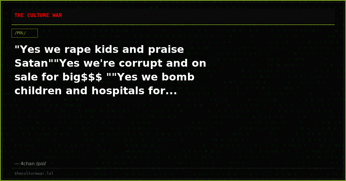 "Yes we rape kids and praise Satan""Yes we're corrupt and on sale for big$$$ ""Yes we bomb children and hospitals for...