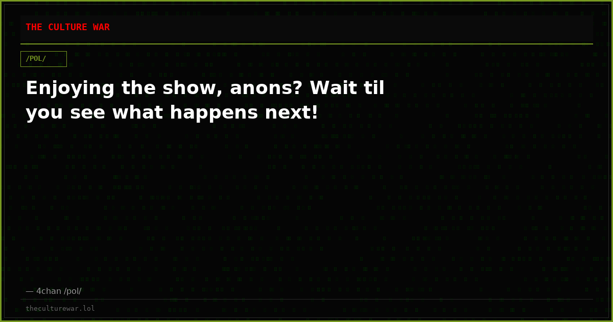 Enjoying the show, anons? Wait til you see what happens next!