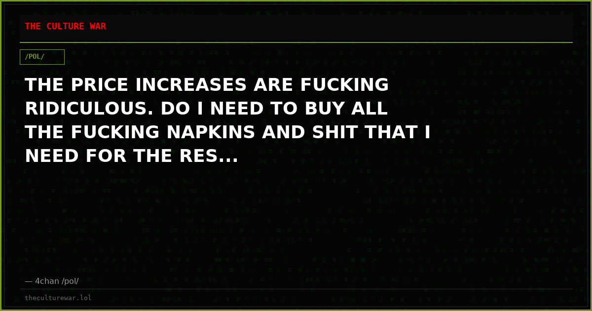 THE PRICE INCREASES ARE FUCKING RIDICULOUS. DO I NEED TO BUY ALL THE FUCKING NAPKINS AND SHIT THAT I NEED FOR THE RES...