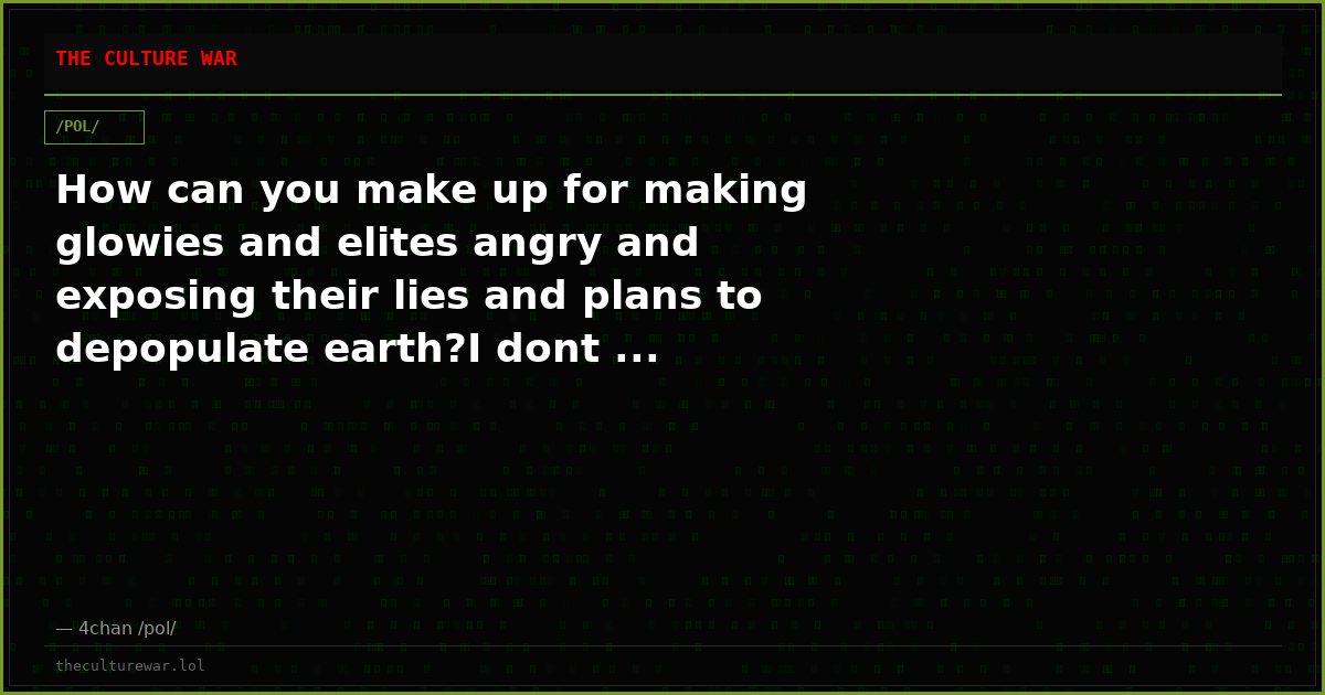 How can you make up for making glowies and elites angry and exposing their lies and plans to depopulate earth?I dont ...