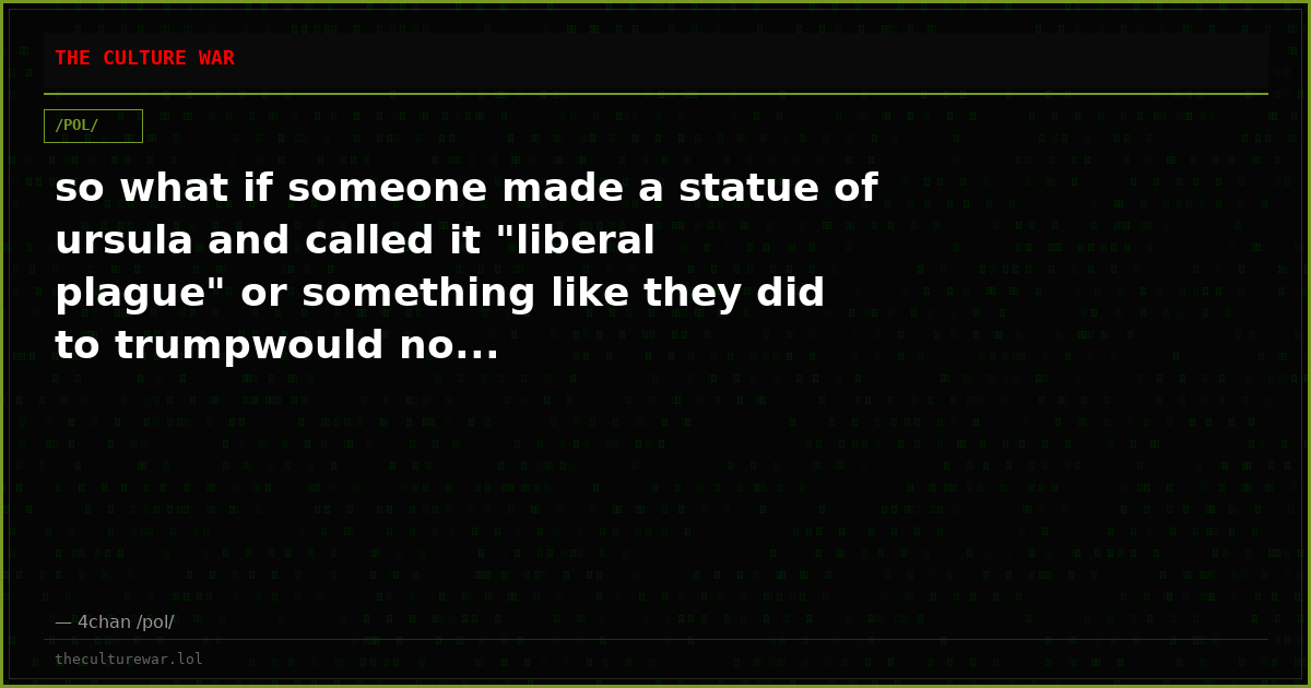so what if someone made a statue of ursula and called it "liberal plague" or something like they did to trumpwould no...
