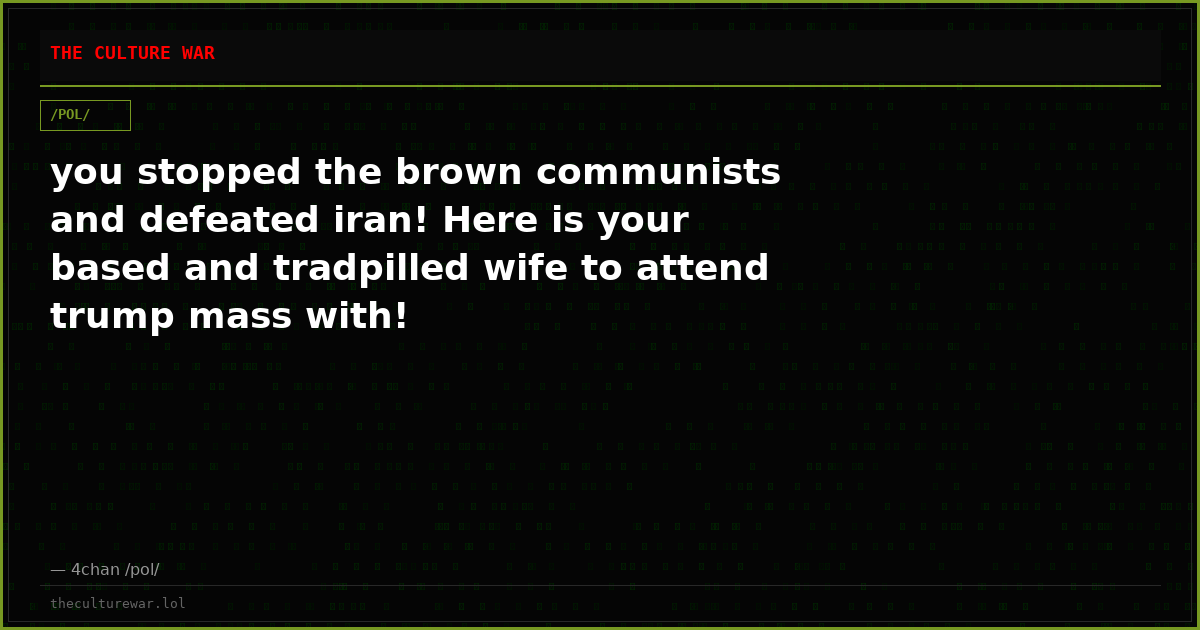 you stopped the brown communists and defeated iran! Here is your based and tradpilled wife to attend trump mass with!