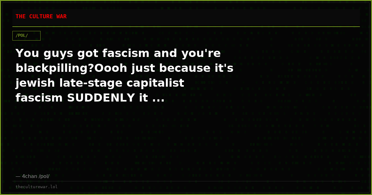 You guys got fascism and you're blackpilling?Oooh just because it's jewish late-stage capitalist fascism SUDDENLY it ...