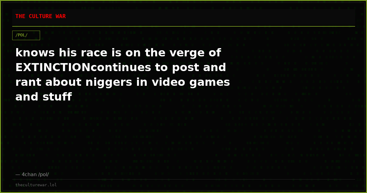 knows his race is on the verge of EXTINCTIONcontinues to post and rant about niggers in video games and stuff