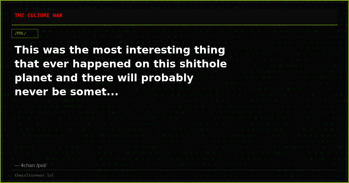 This was the most interesting thing that ever happened on this shithole planet and there will probably never be somet...