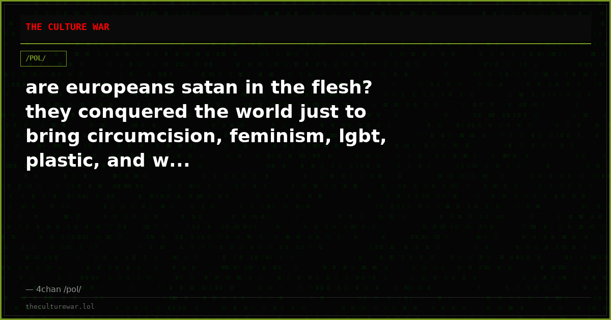 are europeans satan in the flesh? they conquered the world just to bring circumcision, feminism, lgbt, plastic, and w...