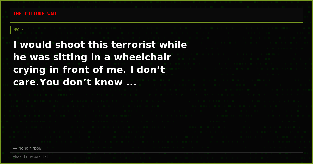 I would shoot this terrorist while he was sitting in a wheelchair crying in front of me. I don’t care.You don’t know ...