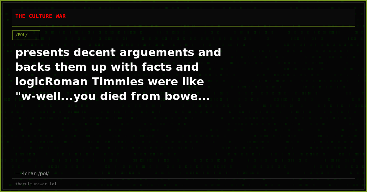 presents decent arguements and backs them up with facts and logicRoman Timmies were like "w-well...you died from bowe...