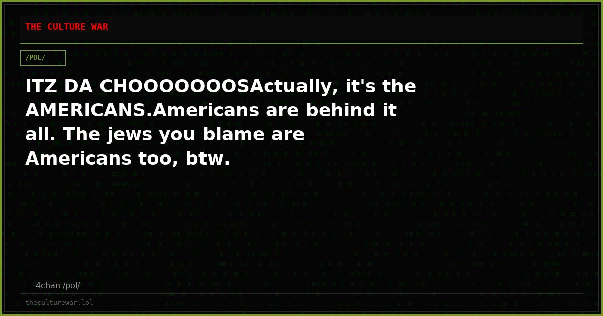 ITZ DA CHOOOOOOOSActually, it's the AMERICANS.Americans are behind it all. The jews you blame are Americans too, btw.