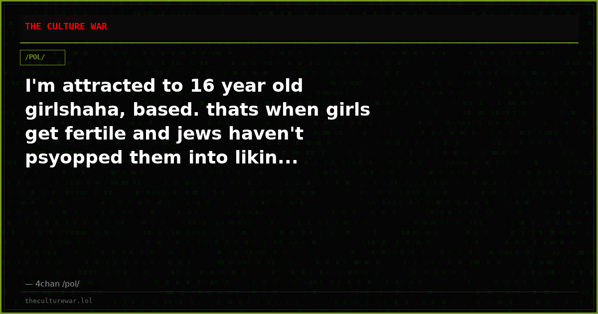 I'm attracted to 16 year old girlshaha, based. thats when girls get fertile and jews haven't psyopped them into likin...