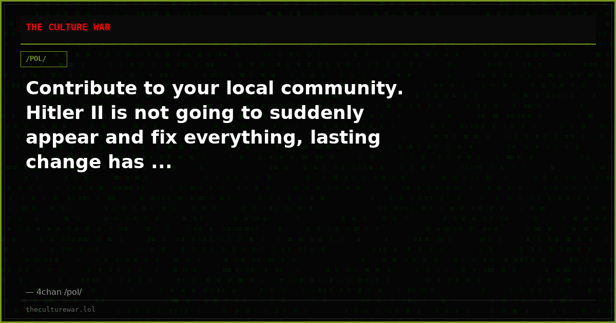 Contribute to your local community. Hitler II is not going to suddenly appear and fix everything, lasting change has ...