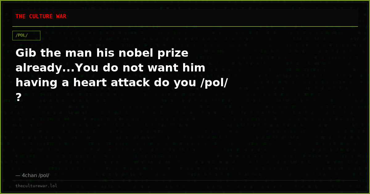 Gib the man his nobel prize already...You do not want him having a heart attack do you /pol/ ?