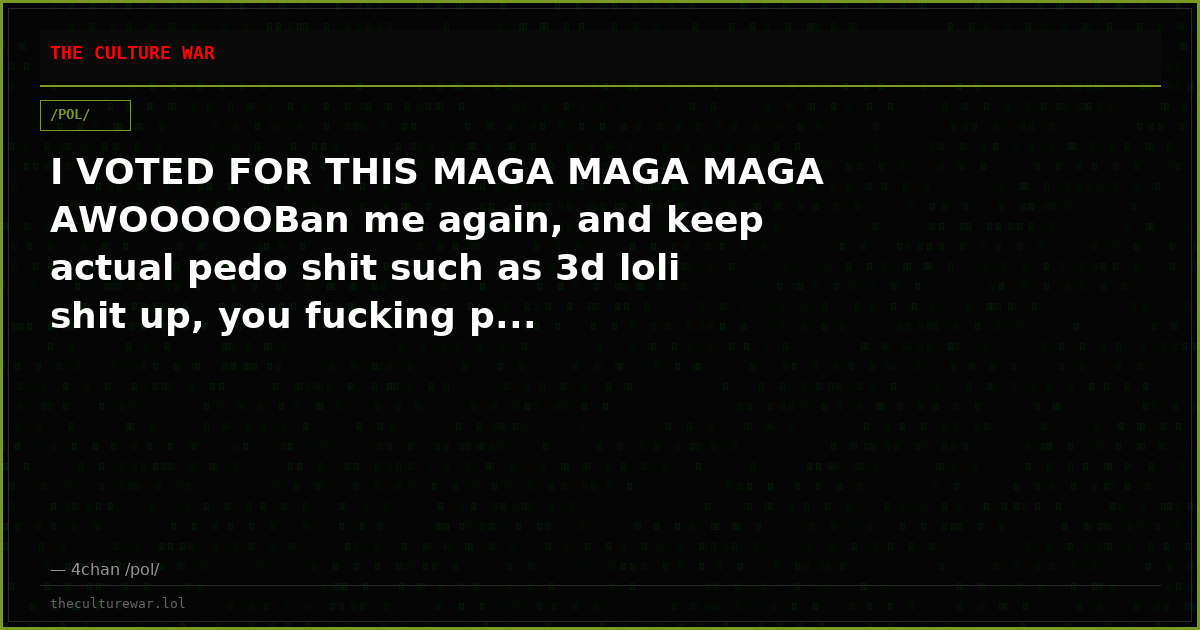 I VOTED FOR THIS MAGA MAGA MAGA AWOOOOOBan me again, and keep actual pedo shit such as 3d loli shit up, you fucking p...
