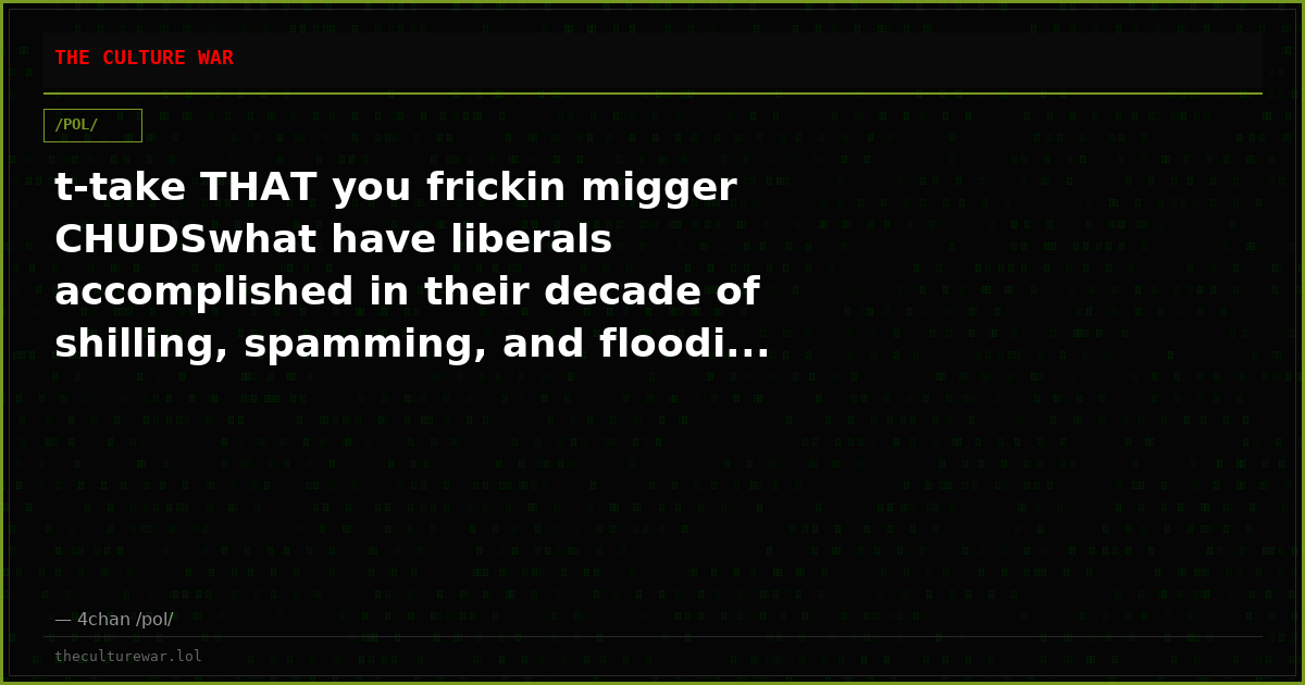 t-take THAT you frickin migger CHUDSwhat have liberals accomplished in their decade of shilling, spamming, and floodi...