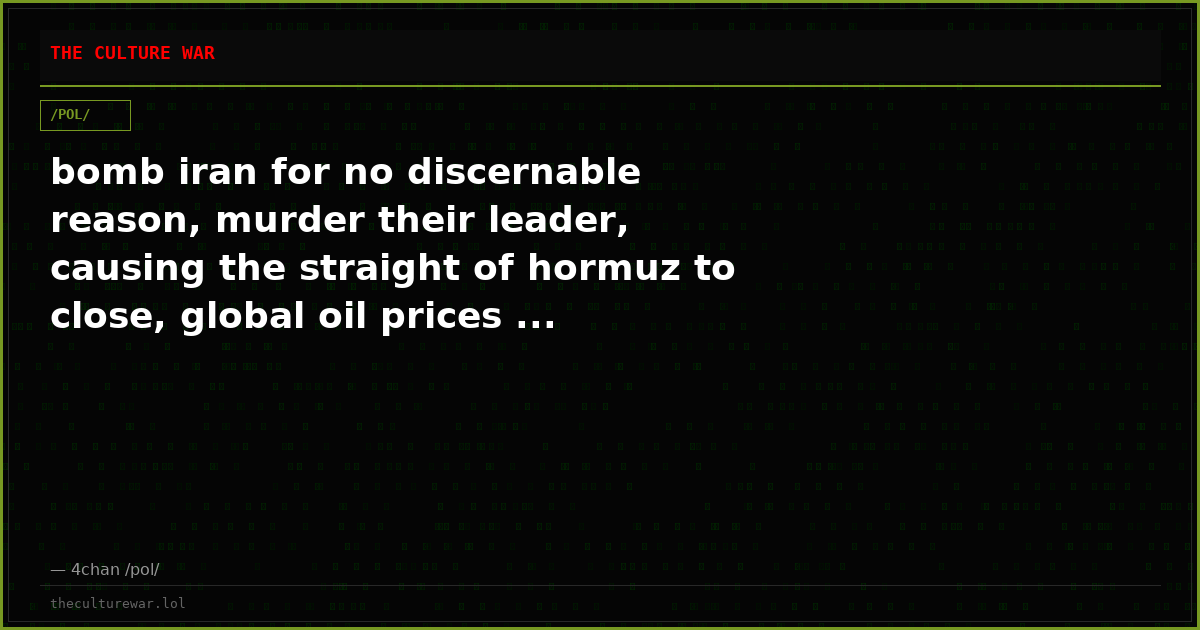 bomb iran for no discernable reason, murder their leader, causing the straight of hormuz to close, global oil prices ...