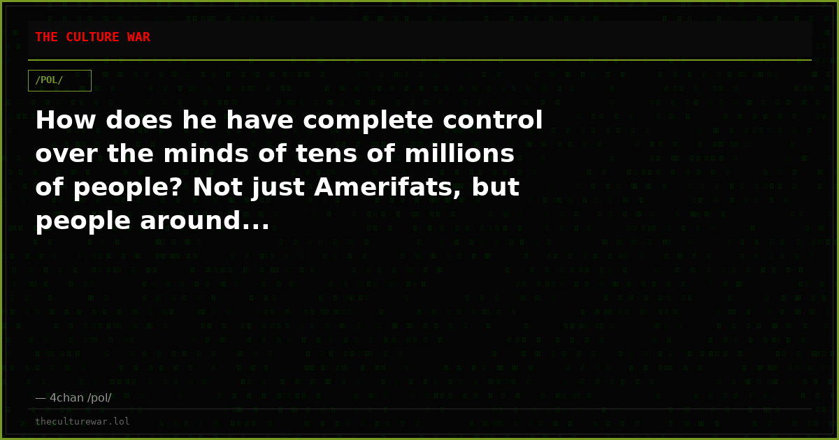 How does he have complete control over the minds of tens of millions of people? Not just Amerifats, but people around...