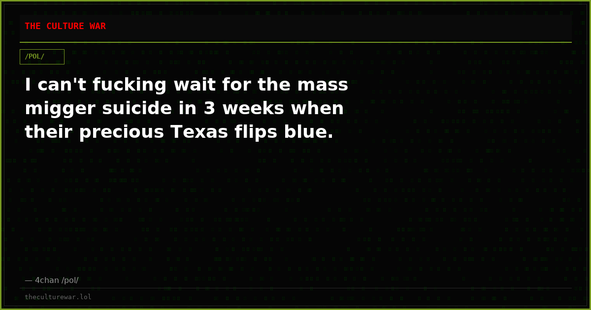 I can't fucking wait for the mass migger suicide in 3 weeks when their precious Texas flips blue.