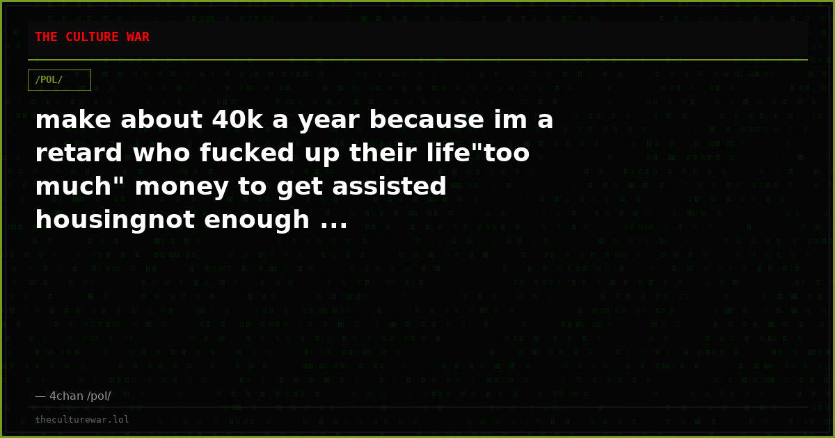 make about 40k a year because im a retard who fucked up their life"too much" money to get assisted housingnot enough ...