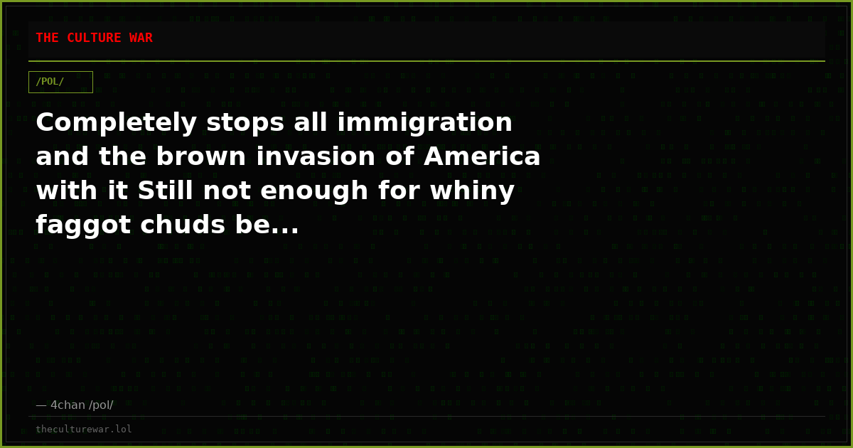 Completely stops all immigration and the brown invasion of America with it Still not enough for whiny faggot chuds be...