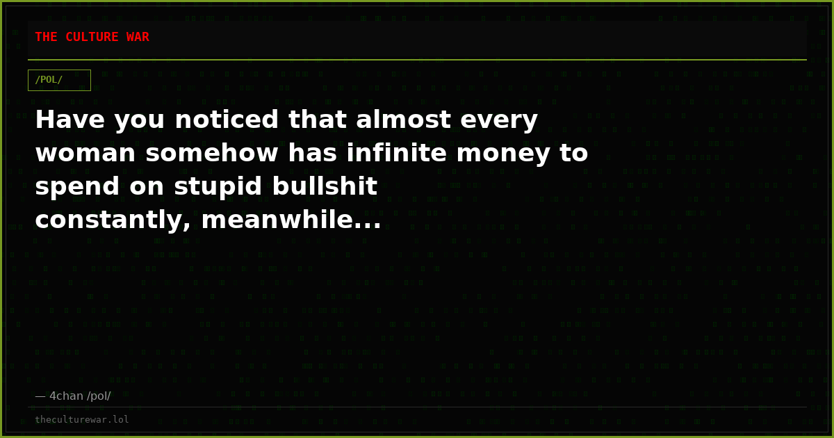 Have you noticed that almost every woman somehow has infinite money to spend on stupid bullshit constantly, meanwhile...