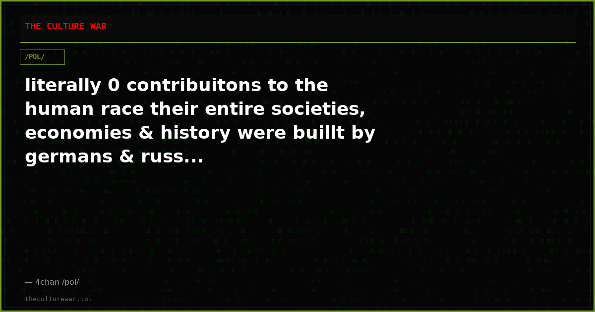 literally 0 contribuitons to the human race their entire societies, economies & history were buillt by germans & russ...