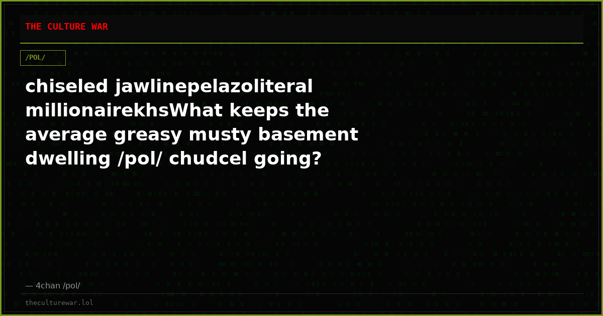 chiseled jawlinepelazoliteral millionairekhsWhat keeps the average greasy musty basement dwelling /pol/ chudcel going?