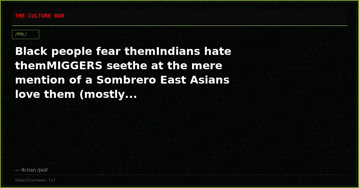 Black people fear themIndians hate themMIGGERS seethe at the mere mention of a Sombrero East Asians love them (mostly...