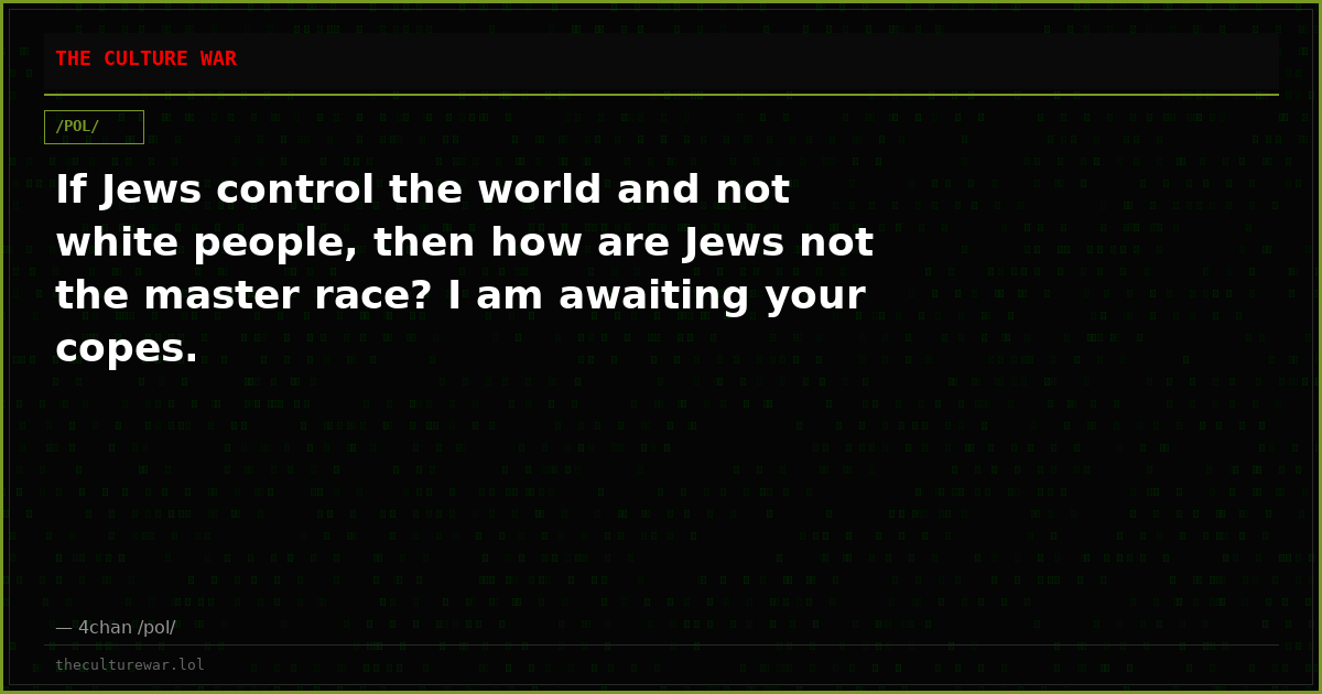 If Jews control the world and not white people, then how are Jews not the master race? I am awaiting your copes.