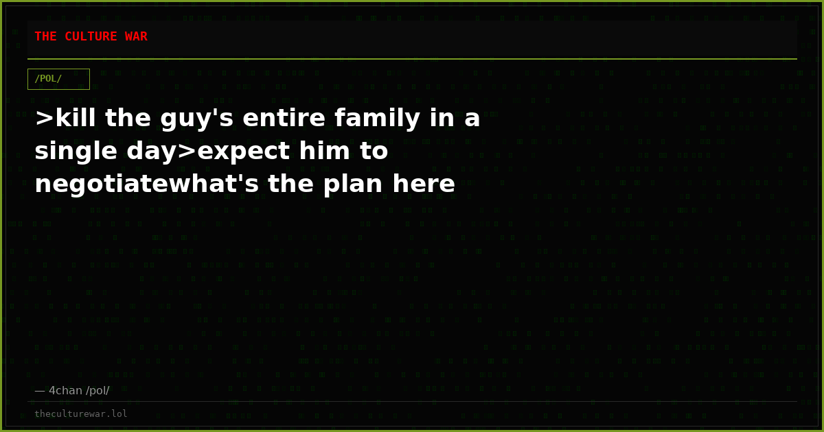 >kill the guy's entire family in a single day>expect him to negotiatewhat's the plan here