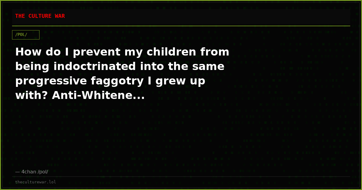 How do I prevent my children from being indoctrinated into the same progressive faggotry I grew up with? Anti-Whitene...