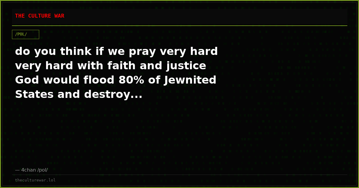 do you think if we pray very hard very hard with faith and justice God would flood 80% of Jewnited States and destroy...