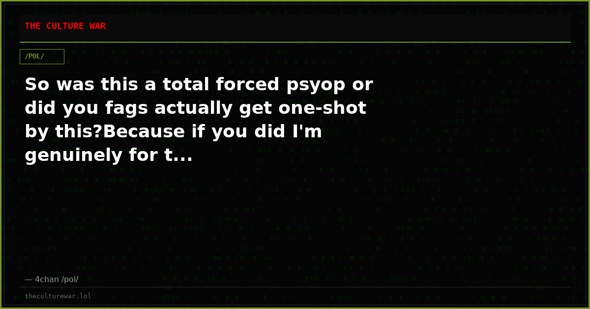 So was this a total forced psyop or did you fags actually get one-shot by this?Because if you did I'm genuinely for t...