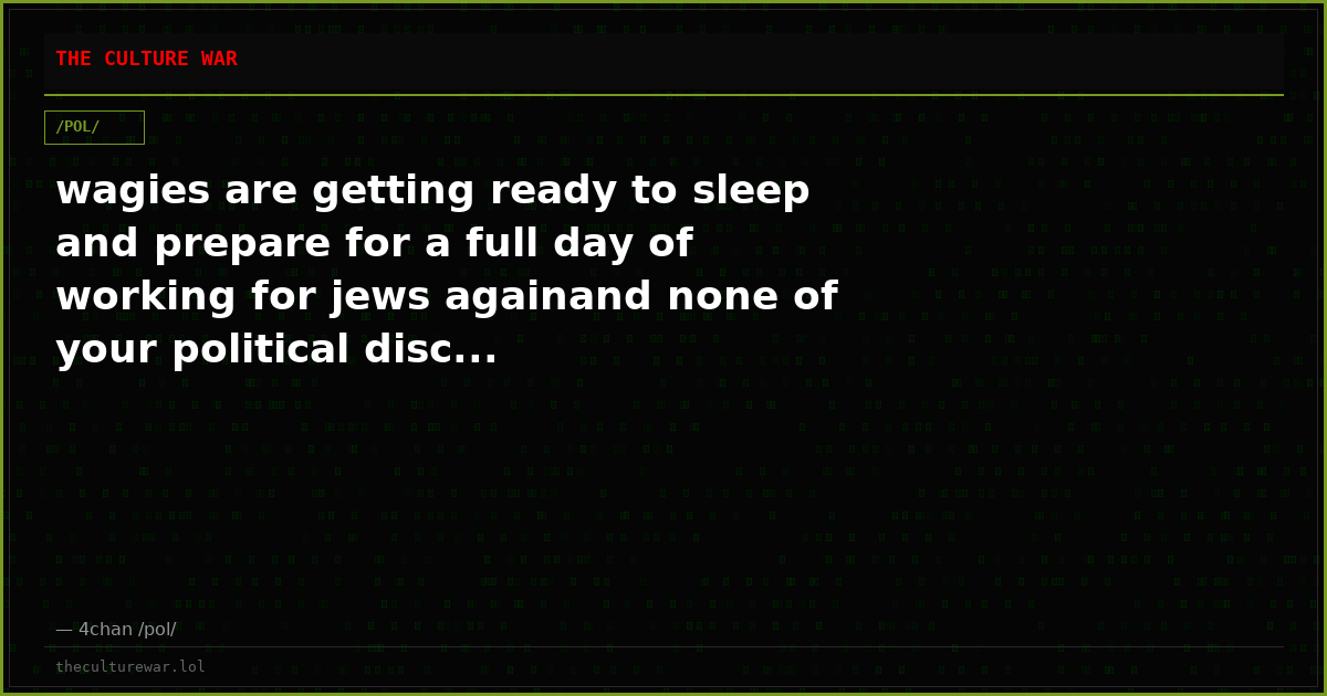 wagies are getting ready to sleep and prepare for a full day of working for jews againand none of your political disc...