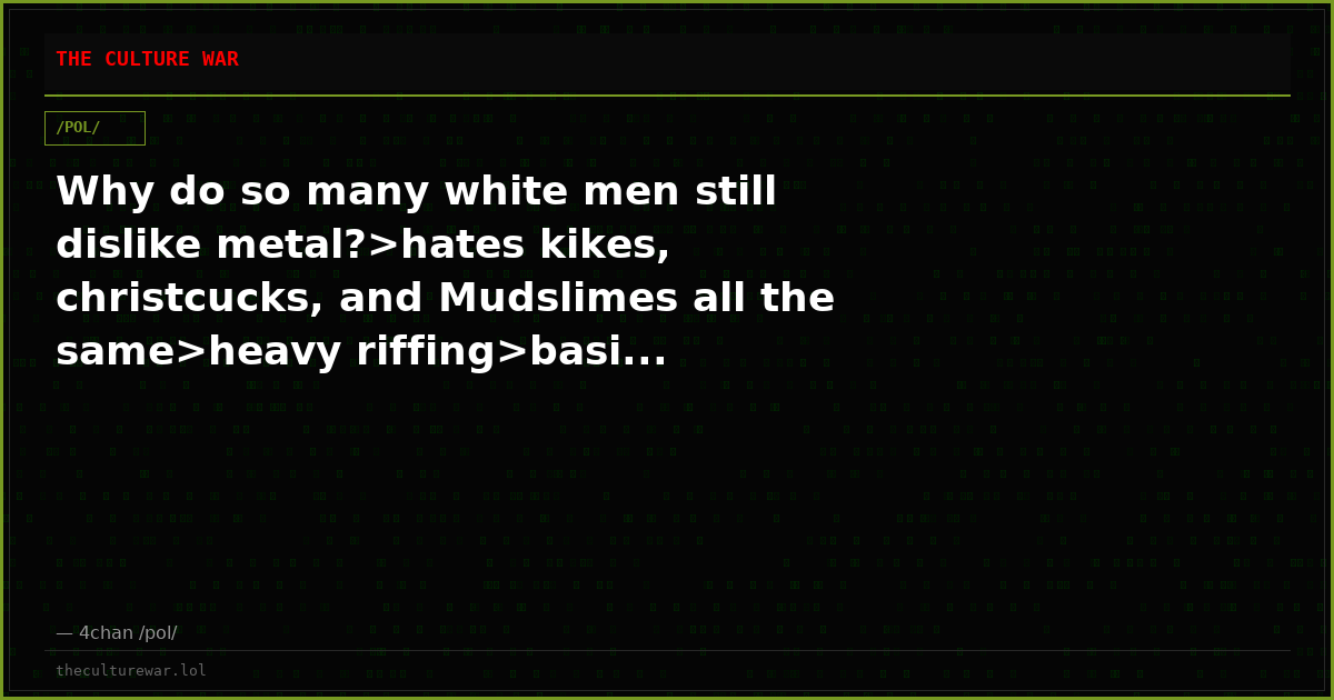 Why do so many white men still dislike metal?>hates kikes, christcucks, and Mudslimes all the same>heavy riffing>basi...