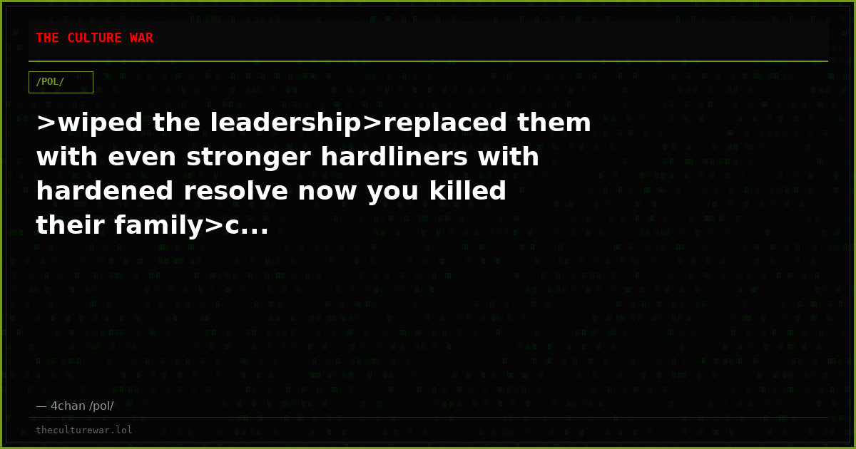 >wiped the leadership>replaced them with even stronger hardliners with hardened resolve now you killed their family>c...